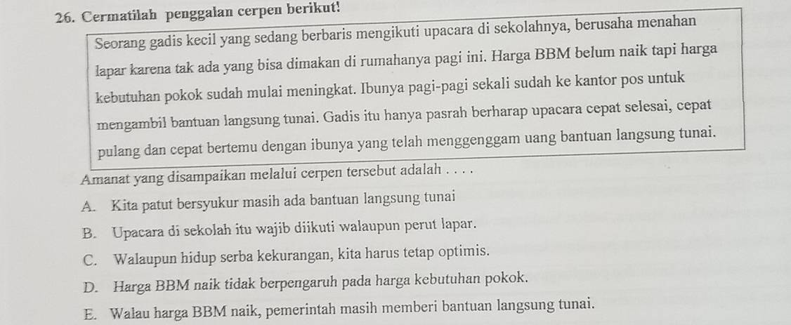 Cermatilah penggalan cerpen berikut!
Seorang gadis kecil yang sedang berbaris mengikuti upacara di sekolahnya, berusaha menahan
lapar karena tak ada yang bisa dimakan di rumahanya pagi ini. Harga BBM belum naik tapi harga
kebutuhan pokok sudah mulai meningkat. Ibunya pagi-pagi sekali sudah ke kantor pos untuk
mengambil bantuan langsung tunai. Gadis itu hanya pasrah berharap upacara cepat selesai, cepat
pulang dan cepat bertemu dengan ibunya yang telah menggenggam uang bantuan langsung tunai.
Amanat yang disampaikan melalui cerpen tersebut adalah . . . .
A. Kita patut bersyukur masih ada bantuan langsung tunai
B. Upacara di sekolah itu wajib diikuti walaupun perut lapar.
C. Walaupun hidup serba kekurangan, kita harus tetap optimis.
D. Harga BBM naik tidak berpengaruh pada harga kebutuhan pokok.
E. Walau harga BBM naik, pemerintah masih memberi bantuan langsung tunai.