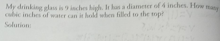 My drinking glass is 9 inches high. It has a diameter of 4 inches. How many
cubic inches of water can it hold when filled to the top? 
Solution: