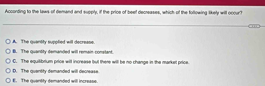 According to the laws of demand and supply, if the price of beef decreases, which of the following likely will occur?
A. The quantity supplied will decrease.
B. The quantity demanded will remain constant.
C. The equilibrium price will increase but there will be no change in the market price.
D. The quantity demanded will decrease.
E. The quantity demanded will increase.