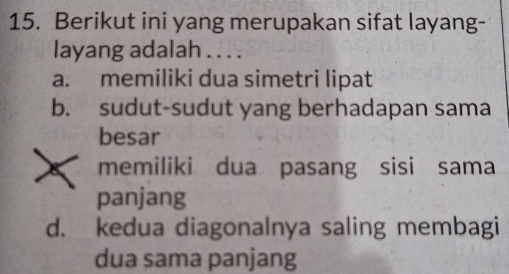 Berikut ini yang merupakan sifat layang-
layang adalah . . . .
a. memiliki dua simetri lipat
b. sudut-sudut yang berhadapan sama
besar
memiliki dua pasang sisi sama
panjang
d. kedua diagonalnya saling membagi
dua sama panjang