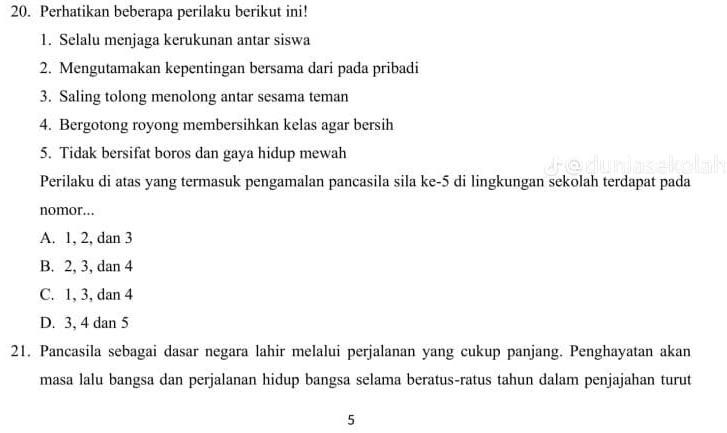 Perhatikan beberapa perilaku berikut ini!
1. Selalu menjaga kerukunan antar siswa
2. Mengutamakan kepentingan bersama dari pada pribadi
3. Saling tolong menolong antar sesama teman
4. Bergotong royong membersihkan kelas agar bersih
5. Tidak bersifat boros dan gaya hidup mewah
Perilaku di atas yang termasuk pengamalan pancasila sila ke -5 di lingkungan sekolah terdapat pada
nomor.
A. 1, 2, dan 3
B. 2, 3, dan 4
C. 1, 3, dan 4
D. 3, 4 dan 5
21. Pancasila sebagai dasar negara lahir melalui perjalanan yang cukup panjang. Penghayatan akan
masa lalu bangsa dan perjalanan hidup bangsa selama beratus-ratus tahun dalam penjajahan turut
5