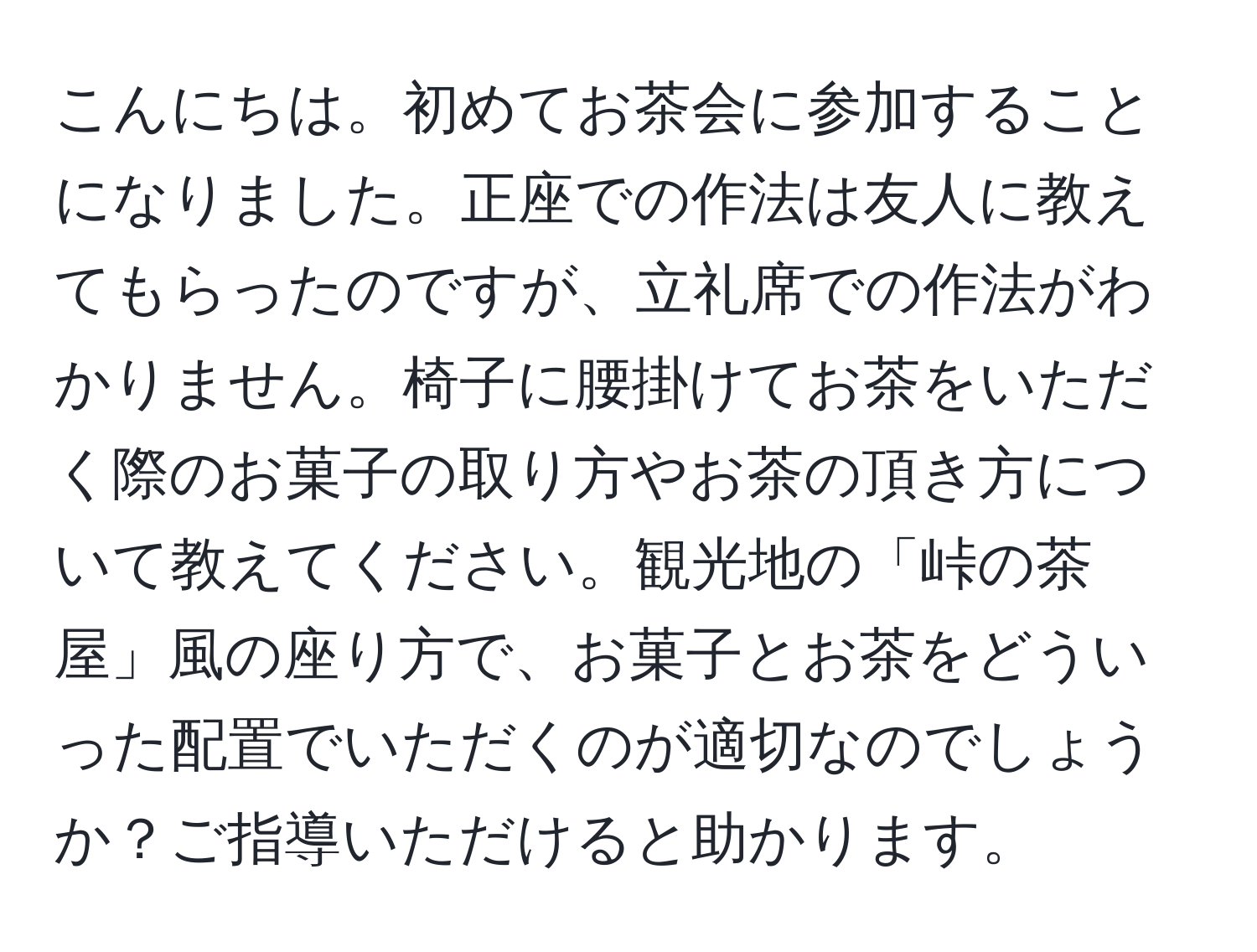 こんにちは。初めてお茶会に参加することになりました。正座での作法は友人に教えてもらったのですが、立礼席での作法がわかりません。椅子に腰掛けてお茶をいただく際のお菓子の取り方やお茶の頂き方について教えてください。観光地の「峠の茶屋」風の座り方で、お菓子とお茶をどういった配置でいただくのが適切なのでしょうか？ご指導いただけると助かります。