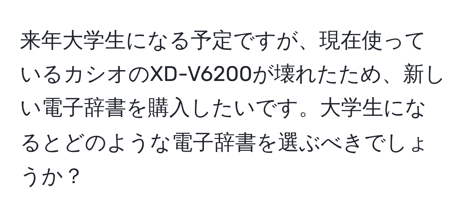 来年大学生になる予定ですが、現在使っているカシオのXD-V6200が壊れたため、新しい電子辞書を購入したいです。大学生になるとどのような電子辞書を選ぶべきでしょうか？