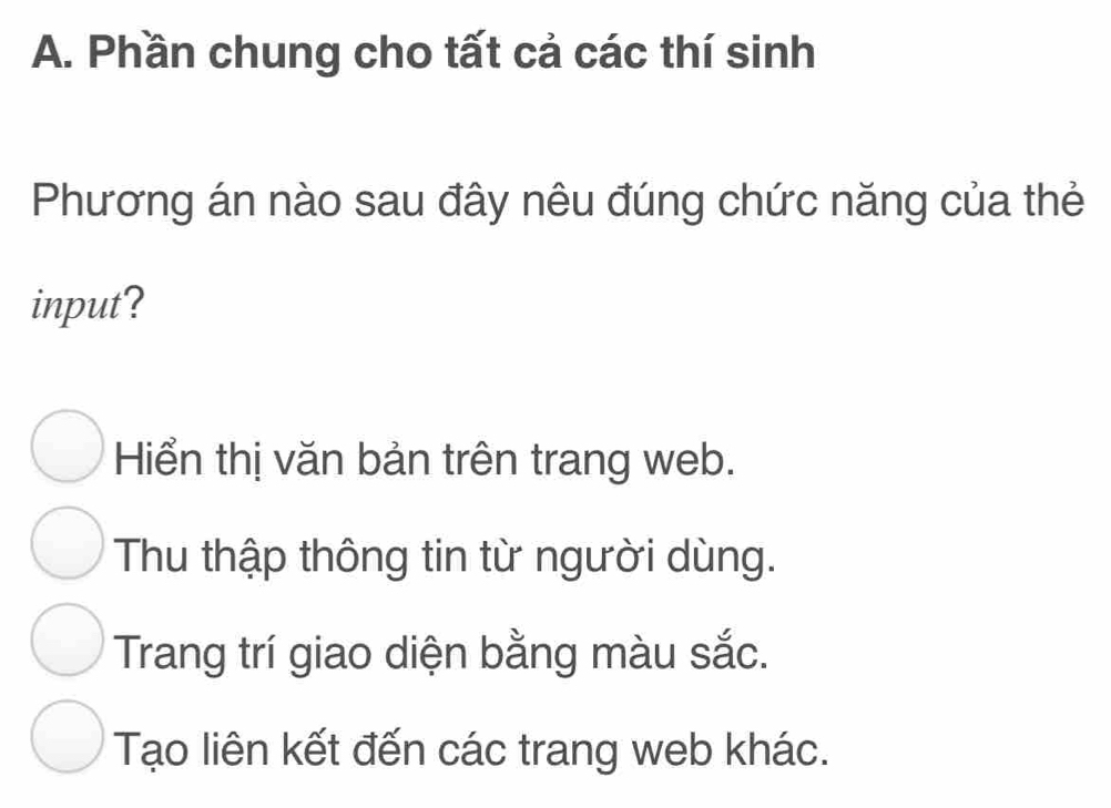 Phần chung cho tất cả các thí sinh
Phương án nào sau đây nêu đúng chức năng của thẻ
input?
Hiển thị văn bản trên trang web.
Thu thập thông tin từ người dùng.
Trang trí giao diện bằng màu sắc.
Tạo liên kết đến các trang web khác.