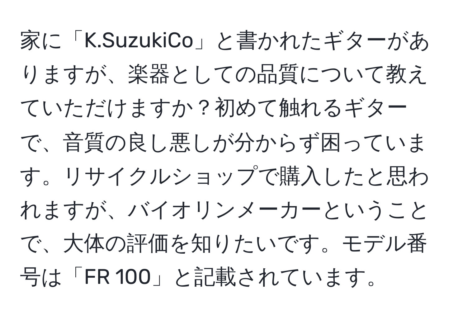 家に「K.SuzukiCo」と書かれたギターがありますが、楽器としての品質について教えていただけますか？初めて触れるギターで、音質の良し悪しが分からず困っています。リサイクルショップで購入したと思われますが、バイオリンメーカーということで、大体の評価を知りたいです。モデル番号は「FR 100」と記載されています。