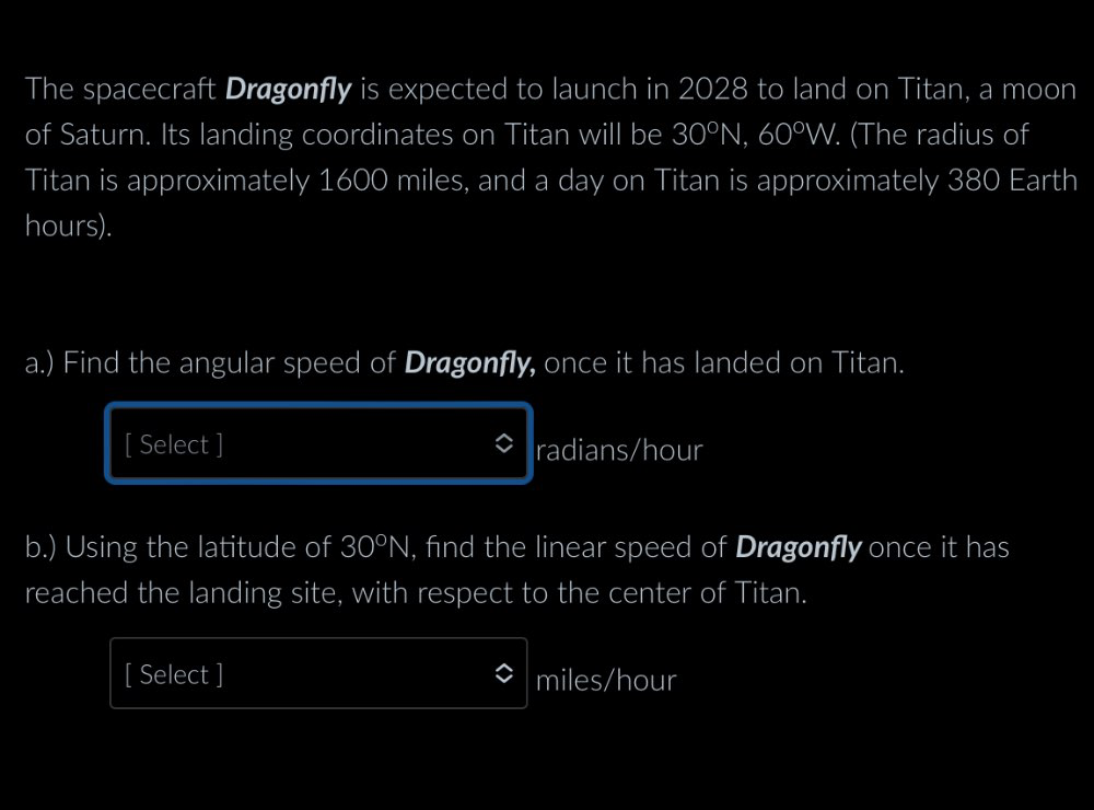 The spacecraft Dragonfly is expected to launch in 2028 to land on Titan, a moon 
of Saturn. Its landing coordinates on Titan will be 30^0N, 60^0W. (The radius of 
Titan is approximately 1600 miles, and a day on Titan is approximately 380 Earth
hours). 
a.) Find the angular speed of Dragonfly, once it has landed on Titan. 
[ Select ] radians /hour
b.) Using the latitude of 30°N , find the linear speed of Dragonfly once it has 
reached the landing site, with respect to the center of Titan. 
[ Select ] miles/hour