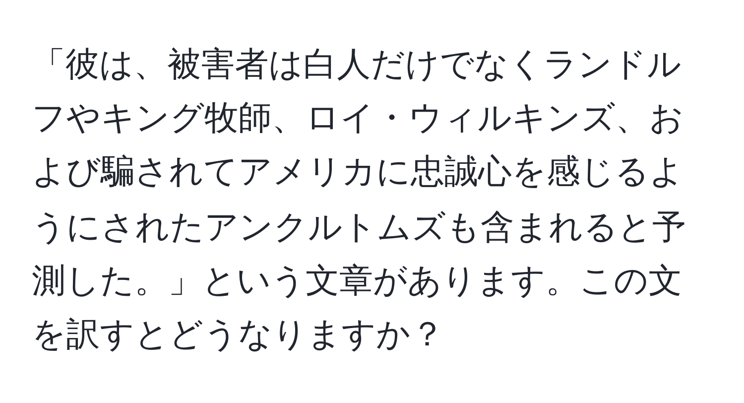 「彼は、被害者は白人だけでなくランドルフやキング牧師、ロイ・ウィルキンズ、および騙されてアメリカに忠誠心を感じるようにされたアンクルトムズも含まれると予測した。」という文章があります。この文を訳すとどうなりますか？