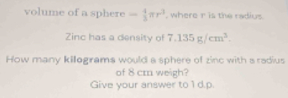 volume of a sphere - 4/3 π r^3 , where r is the radius. 
Zinc has a density of 7.135g/cm^3. 
How many kilegrams would a sphere of zinc with a radius 
of 8 cm weigh? 
Give your answer to 1 d.p.