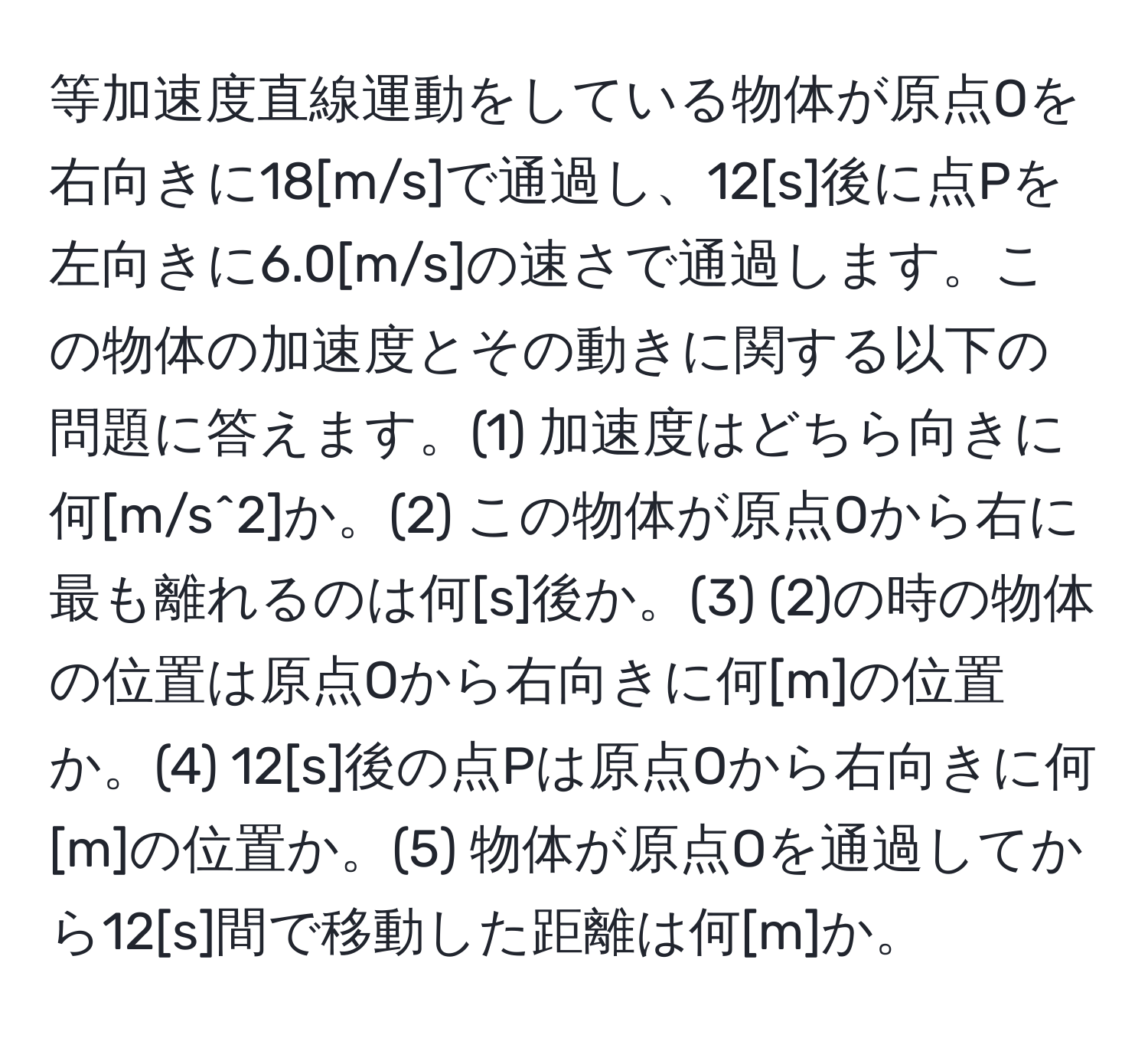 等加速度直線運動をしている物体が原点Oを右向きに18[m/s]で通過し、12[s]後に点Pを左向きに6.0[m/s]の速さで通過します。この物体の加速度とその動きに関する以下の問題に答えます。(1) 加速度はどちら向きに何[m/s^2]か。(2) この物体が原点Oから右に最も離れるのは何[s]後か。(3) (2)の時の物体の位置は原点Oから右向きに何[m]の位置か。(4) 12[s]後の点Pは原点Oから右向きに何[m]の位置か。(5) 物体が原点Oを通過してから12[s]間で移動した距離は何[m]か。