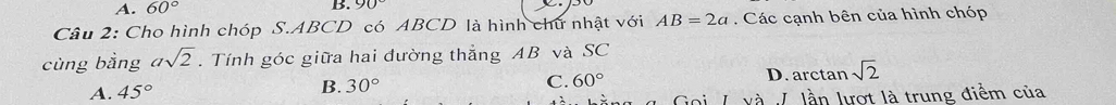 A. 60° B. 90°
Câu 2: Cho hình chóp S. ABCD có ABCD là hình chữ nhật với AB=2a. Các cạnh bên của hình chóp
cùng bằng asqrt(2). Tính góc giữa hai đường thẳng AB và SC
A. 45° D. arctan sqrt(2)
B. 30° C. 60°
và I lần lượt là trung điểm của