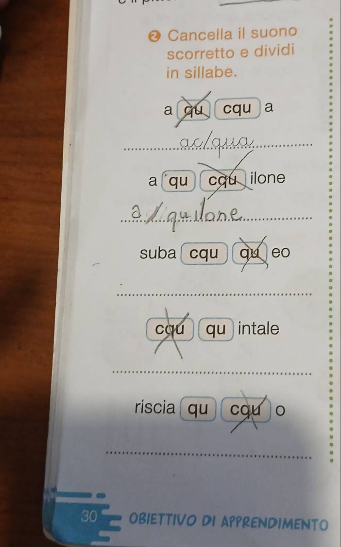 ❷ Cancella il suono 
scorretto e dividi 
in sillabe. 
a qu cqu a 
_ 
a qu cqu ilone 
_ 
suba cqu qu eo 
_ 
cqú qu) intale 
_ 
riscia( qu ) cqu o 
_ 
30 OBIETTIVO DI APPRENDIMENTO