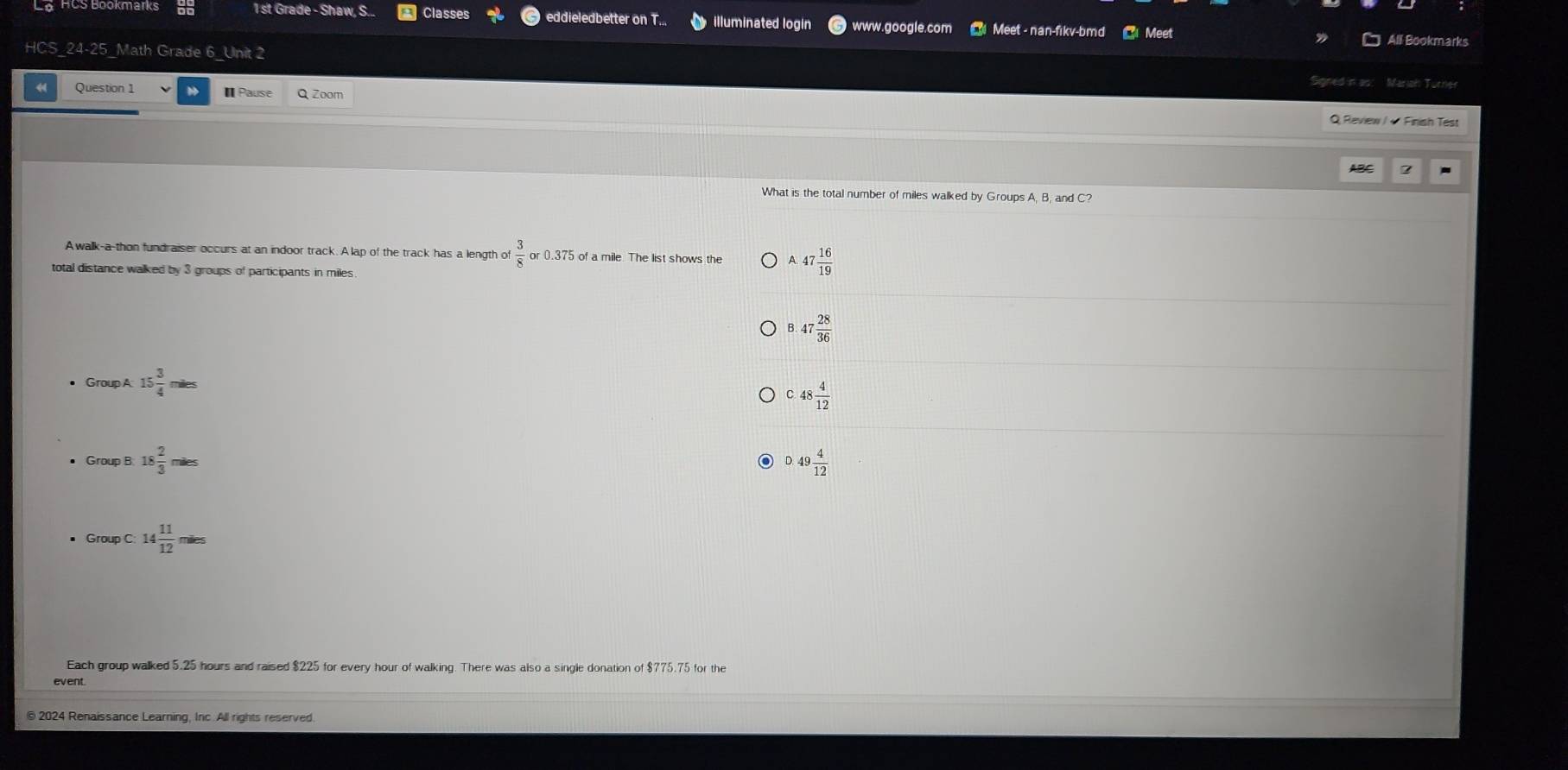 st Grade - Shaw, S... Classes eddieledbetter on T.. illuminated login www.google.com Meet - nan-fikv-bmd Meet
All Bookmarks
HCS_24-25_Math Grade 6_Unit 2
Signed in as: Mariah Tucher
Question 1 I Pause Q Zoom Q Review / + Finish Test
ABC
What is the total number of miles walked by Groups A, B, and C?
Awalk-a-thon fundraiser occurs at an indoor track. A lap of the track has a length of  3/8 or0.375 of a mile. The list shows the A. 47 16/19 
total distance walked by 3 groups of participants in miles
8.47 28/36 
Group A 15 3/4 miles
C. 48 4/12 
18 2/3 miles
0.49 4/12 
Group c:14 11/12 miles
Each group walked 5.25 hours and raised $225 for every hour of walking. There was also a single donation of $775.75 for the
© 2024 Renaissance Learning, Inc. All rights reserved