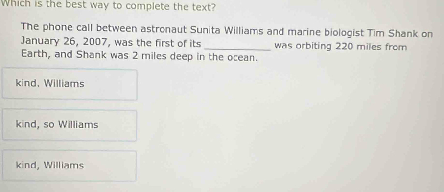 Which is the best way to complete the text?
The phone call between astronaut Sunita Williams and marine biologist Tim Shank on
January 26, 2007, was the first of its_ was orbiting 220 miles from
Earth, and Shank was 2 miles deep in the ocean.
kind. Williams
kind, so Williams
kind, Williams