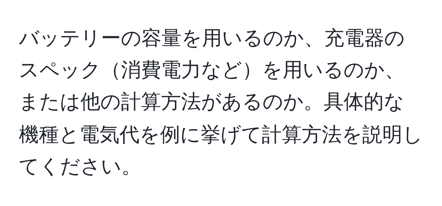 バッテリーの容量を用いるのか、充電器のスペック消費電力などを用いるのか、または他の計算方法があるのか。具体的な機種と電気代を例に挙げて計算方法を説明してください。