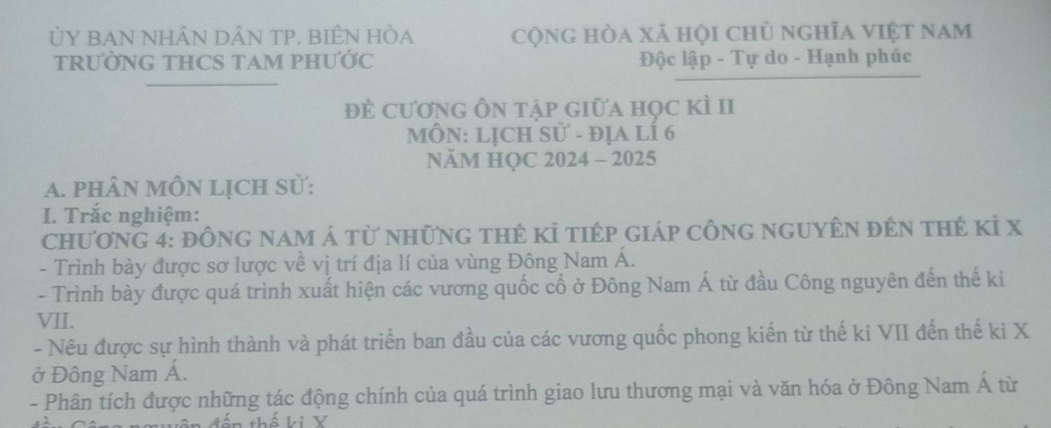 ỦY BAN NHÂN DÂN TP. BIÊN HÒA cộng hòa xã hội chủ nghĩa việt nam 
TRƯỜNG THCS TAM PHƯỚC Độc lập - Tự do - Hạnh phúc 
để cương Ôn tập giữa học kì II 
MÔN: LỊCH Sử - đỊA LÍ 6
NÄM HQC 2024 - 2025 
A. pHÂN MÔN LịCH Sử: 
I. Trắc nghiệm: 
Chương 4: đông nam á từ những thẻ kỉ tiép giáp công nguyên đên thẻ kỉ x
- Trình bày được sơ lược về vị trí địa lí của vùng Đông Nam Á. 
- Trình bày được quá trình xuất hiện các vương quốc cổ ở Đông Nam Á từ đầu Công nguyên đến thế ki 
VII. 
- Nêu được sự hình thành và phát triển ban đầu của các vương quốc phong kiến từ thế ki VII đến thế ki X
ở Đông Nam Á. 
- Phân tích được những tác động chính của quá trình giao lưu thương mại và văn hóa ở Đông Nam hat A tù 
dến thế ki Y