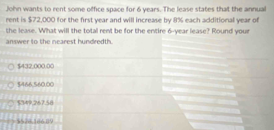 John wants to rent some office space for 6 years. The lease states that the annual
rent is $72,000 for the first year and will increase by 8% each additional year of
the lease. What will the total rent be for the entire 6-year lease? Round your
answer to the nearest hundredth.
$432,000.00
$466,560,00
$349,267.58
$528,186,89