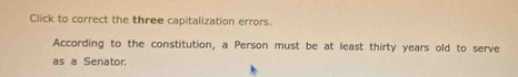 Click to correct the three capitalization errors. 
According to the constitution, a Person must be at least thirty years old to serve 
as a Senator.