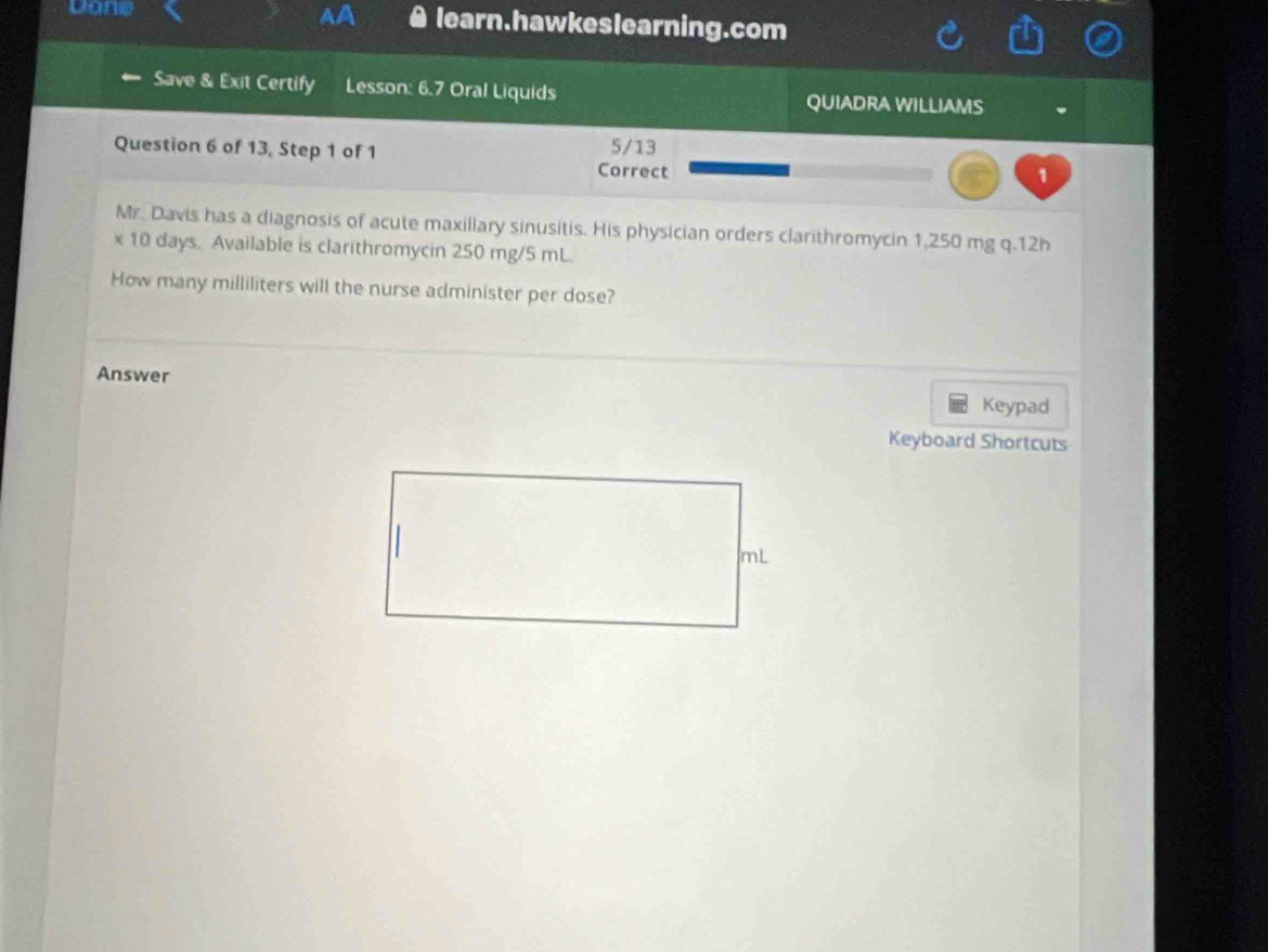 Dane learn.hawkeslearning.com 
Save & Exit Certify Lesson: 6.7 Oral Liquids QUIADRA WILLIAMS 
Question 6 of 13, Step 1 of 1 5/13
Correct 
1 
Mr. Davis has a diagnosis of acute maxillary sinusitis. His physician orders clarithromycin 1,250 mg q. 12h
x 10 days. Available is clarithromycin 250 mg/5 mL. 
How many milliliters will the nurse administer per dose? 
Answer Keypad 
Keyboard Shortcuts