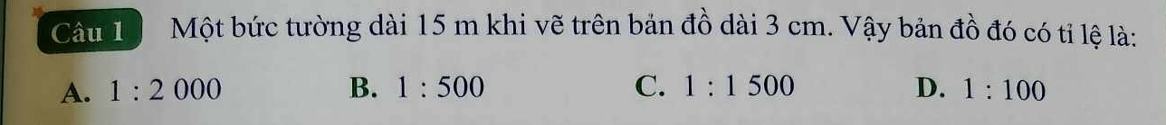 Một bức tường dài 15 m khi vẽ trên bản đồ dài 3 cm. Vậy bản đồ đó có tỉ lệ là:
A. 1:2000 B. 1:500 C. 1:1500 D. 1:100