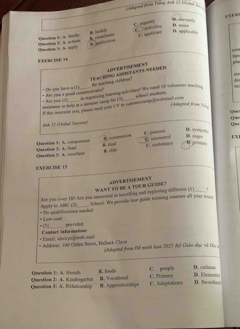 Adapted from Tiếng Anh 12 Global Succe
EXER(
B. luckily C. urgently
D. currently
B. cleanliness C. activities D. noise
Question 1: A. finally
B. application C. applicant D. applicable
Question 2: A. actions
Question 3: A. apply
eve
tips
EXERCISE 14
ADVERTISEMENT
pla
TEACHING ASSISTANTS NEEDED
sto
for teaching children?
de
Do you have a (1)
Are you a good communicator?
Are you (2) _in organising learning activities? We need 10 volunteer teaching
1ec
assistants to help at a summer camp for (3) school students.
(Adapted from Tiến
If this interests you, please send your CV to summercamp@webmail.com
Ques
Anh 12 Global Success) Que
Que
B commission C. passion D. sympathy
EXI
Question 1: A. compassion
Question 2: A. fond B. kind C. interested D. eager
Question 3: A. excellent B. elite C. customary D. primary
EXERCISE 15
ADVERTISEMENT
WANT TO BE A TOUR GUIDE?
Are you over 18? Are you interested in travelling and exploring different (1) _?
Apply to ABC (2)_ School. We provide tour guide training courses all year round
No qualifications needed
Low cost
(3)_ provided
Contact information:
Email: abcxyz@web.mail
Address: 100 Olden Street, Ballack Clava
(Adapted from Đề minh họa 2025 Bộ Giáo dục và Đào
Question 1:A . friends B. foods C. people D. cultures
Question 2:A . Kindergarten B. Vocational C. Primary D. Elementary
Question 3:A . Relationship B. Apprenticeships C. Adaptations D. Sweethear