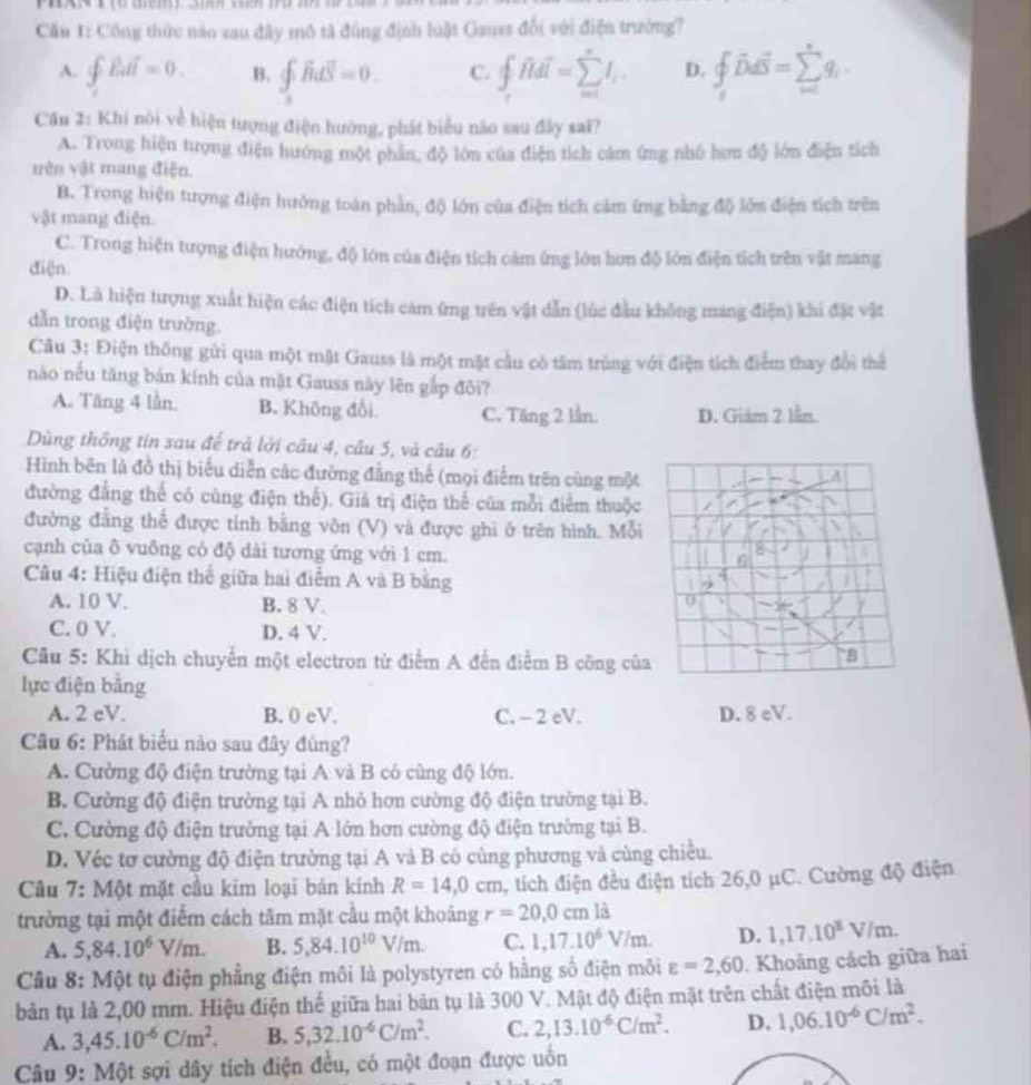 Cău 1: Công thức nào sau đây mô tả đùng định luật Gauss đổi với điện trưởng?
A. ∈t Edi=0. B. ∈t _1^(2vector B)dvector S=0 C. ∈t _roverline Hdoverline I=sumlimits _(w=1)^nI_1. D. ∈tlimits _s_ihat Ddoverline S=sumlimits _(i=1)^nq_i.
Cầu 2: Khi nói về hiện tượng điện hướng, phát biểu não sau đây sai?
A. Trong hiện tượng điện hướng một phần, độ lớn của điện tích cảm ứng nhỏ hơn độ lớn điện tích
trên vật mang điện.
B. Trong hiện tượng điện hưởng toàn phần, độ lớn của điện tích cảm ứng bằng độ lớn điện tích trên
vật mang điện.
C. Trong hiện tượng điện hướng, độ lớn của điện tích cảm ứng lớn hơn độ lớn điện tích trên vật mang
điện
D. Là hiện tượng xuất hiện các điện tích cám ứng trên vật dẫn (lúc đầu không mang điện) khi đặt vật
dẫn trong điện trường.
Câu 3: Điện thông gửi qua một mặt Gauss là một mặt cầu có tâm trùng với điện tích điểm thay đổi thể
não nều tăng bán kính của mặt Gauss này lên gắp đôi?
A. Tăng 4 lần. B. Không đổi C. Tăng 2 lần D. Giám 2 lần
Dùng thống tin sau để trả lời câu 4, cấu 5, và câu 6:
Hình bên là đồ thị biểu diễn các đường đẳng thế (mọi điểm trên cùng một
đường đẳng thể có cùng điện thể). Giá trị điện thể của mỗi điểm thuộc
đường đẳng thể được tỉnh bằng vôn (V) và được ghi ở trên hình. Mỗi
cạnh của ô vuông có độ dài tương ứng với 1 cm.
Câu 4: Hiệu điện thể giữa hai điểm A và B bằng
A. 10 V. B. 8 V.
C. 0 V. D. 4 V.
Cầu 5: Khì dịch chuyển một electron từ điểm A đến điểm B công củ
lực điện bằng
A. 2 cV. B. 0 eV. C. - 2 eV. D. 8 eV.
Câu 6: Phát biểu nào sau đây đùng?
A. Cường độ điện trường tại A và B có cùng độ lớn.
B. Cường độ điện trường tại A nhỏ hơn cường độ điện trường tại B.
C. Cường độ điện trưởng tại A lớn hơn cường độ điện trường tại B.
D. Véc tơ cường độ điện trường tại A và B có cùng phương và cùng chiều.
Cầu 7: Một mặt cầu kim loại bán kính R=14,0cm , tích điện đều điện tích 26,0 μC. Cường độ điện
trưởng tại một điểm cách tâm mặt cầu một khoảng r=20,0cm là
A. 5,84.10^6V/m. B. 5,84.10^(10)V/m. C. L,17.10^6V/m. D. 1,17,10^8V/m.
Câu 8: Một tụ điện phẳng điện môi là polystyren có hằng số điện môi varepsilon =2,60. Khoảng cách giữa hai
bản tụ là 2,00 mm. Hiệu điện thế giữa hai bản tụ là 300 V. Mật độ điện mặt trên chất điện môi là
A. 3,45.10^(-6)C/m^2. B. 5,32.10^(-6)C/m^2. C. 2,13.10^(-6)C/m^2. D. 1,06.10^(-6)C/m^2.
Câu 9: Một sợi dây tích điện đều, có một đoạn được uồn