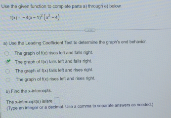 Use the given function to complete parts a) through e) below
f(x)=-4(x-1)^2(x^2-4)
a) Use the Leading Coefficient Test to determine the graph's end behavior.
The graph of f(x) rises left and falls right.
The graph of f(x) falls left and falls right.
The graph of f(x) falls left and rises right
The graph of f(x) rises left and rises right.
b) Find the x-intercepts.
The x-intercept(s) is/are □ . 
(Type an integer or a decimal. Use a comma to separate answers as needed.)