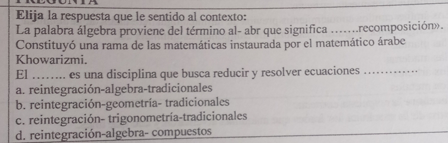 Elija la respuesta que le sentido al contexto:
La palabra álgebra proviene del término al- abr que significa ....... recomposición».
Constituyó una rama de las matemáticas instaurada por el matemático árabe
Khowarizmi.
El _es una disciplina que busca reducir y resolver ecuaciones_
a. reintegración-algebra-tradicionales
b. reintegración-geometría- tradicionales
c. reintegración- trigonometría-tradicionales
d. reintegración-algebra- compuestos