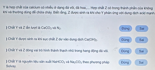 là hợp chất của calcium có nhiều ở dạng đá vôi, đá hoa,... Hợp chất Z có trong thành phần của không
khí và thường dùng để chữa cháy. Biết rằng, Z được sinh ra khi cho Y phản ứng với dung dịch acid mạnh.
) Chất Y và Z lần lượt là CaCO_3 và N_2. Đúng Sai
) Chất Y được sinh ra khi sục chất Z dư vào dung dịch Ca(OH)_2. Đúng Sai
) Chất Y và Z đóng vai trò hình thành thạch nhũ trong hang động đá vôi. Đúng Sai
) Chất Y là nguyên liệu sản xuất Nal HCO_3 và Na_2CO_3 theo phương pháp Đủng Sai
Solvay.