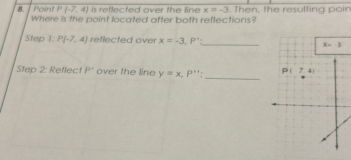 Point P(-7,4) is reflected over the line x=-3. Then, the resulting poin
Where is the point located after both reflections?
Step 1: P(-7,4) reflected over x=-3,P': _
_
Step 2: Reflect P' over the line y=x,P''.