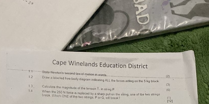 Cape Winelands Education District 
1 1 State Newton's second law of motion in words. 
(2) 
1.2 Draw a labelled free-body diagram indicating ALL the forces acting on the 5 kg block 
(3) 
1.3 , Calculate the magnitude of the tension T. in string P (6) 
1.4 When the 250 N force is replaced by a sharp pull on the string, one of the two strings 
break. Which ONE of the two strings, P or Q, will break? (1) 
[12]