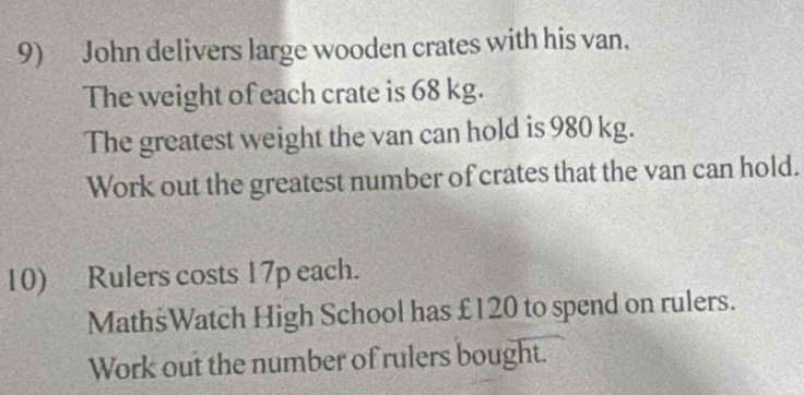 John delivers large wooden crates with his van. 
The weight of each crate is 68 kg. 
The greatest weight the van can hold is 980 kg. 
Work out the greatest number of crates that the van can hold. 
10) Rulers costs 17p each. 
MathsWatch High School has £120 to spend on rulers. 
Work out the number of rulers bought.