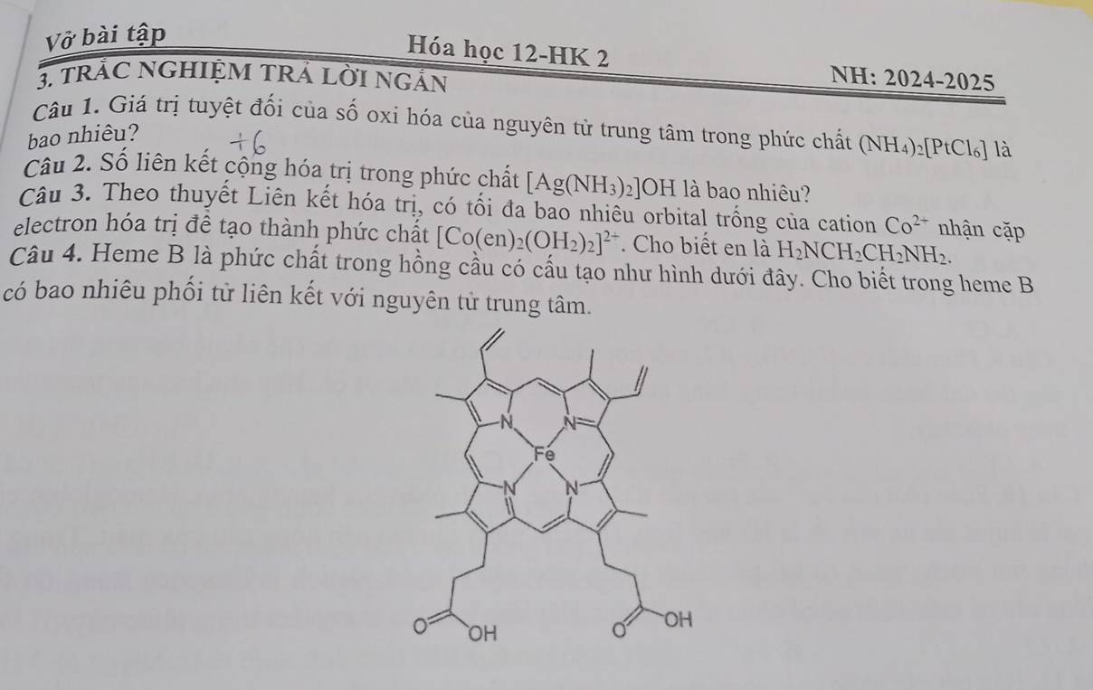 Vở bài tập 
Hóa học 12-HK 2 NH: 2024-2025 
3. tRÁC NGHIỆM TRÁ LỜI NgẢN 
Câu 1. Giá trị tuyệt đối của số oxi hóa của nguyên tử trung tâm trong phức chất (NH_4)_2[PtCl_6] là 
bao nhiêu? 
Câu 2. Số liên kết cộng hóa trị trong phức chất [Ag(NH_3)_2] U H là bao nhiêu? 
Câu 3. Theo thuyết Liên kết hóa tri , có tối đa bao nhiêu orbital trống của cation Co^(2+) nhận cặp 
electron hóa trị đề tạo thành phức chất [Co(en)_2(OH_2)_2]^2+. Cho biết en là H_2NCH_2CH_2NH_2. 
Câu 4. Heme B là phức chất trong hồng cầu có cấu tạo như hình dưới đây. Cho biết trong heme B 
có bao nhiêu phối tử liên kết với nguyên tử trung tâm.