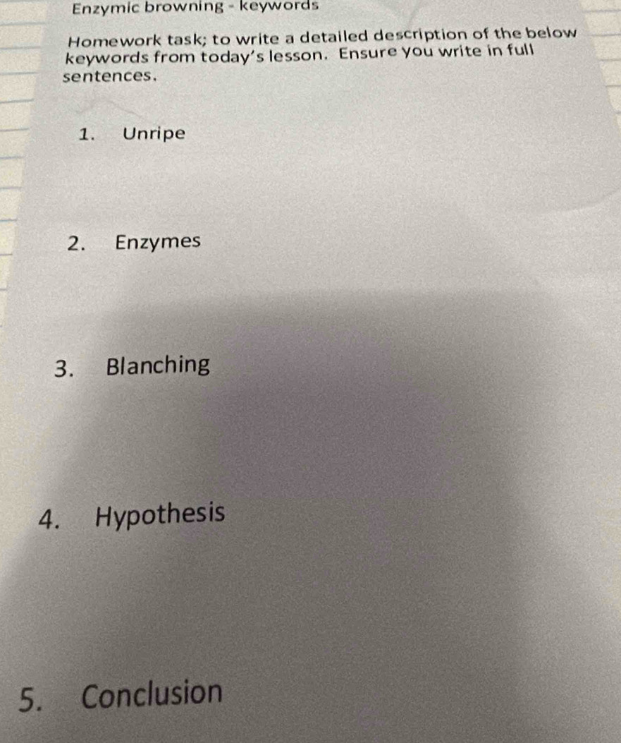 Enzymic browning - keywords 
Homework task; to write a detailed description of the below 
keywords from today’s lesson. Ensure you write in full 
sentences. 
1. Unripe 
2. Enzymes 
3. Blanching 
4. Hypothesis 
5. Conclusion