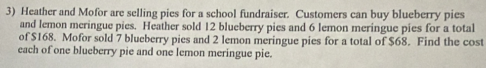 Heather and Mofor are selling pies for a school fundraiser. Customers can buy blueberry pies 
and lemon meringue pies. Heather sold 12 blueberry pies and 6 lemon meringue pies for a total 
of $168. Mofor sold 7 blueberry pies and 2 lemon meringue pies for a total of $68. Find the cost 
each of one blueberry pie and one lemon meringue pie.