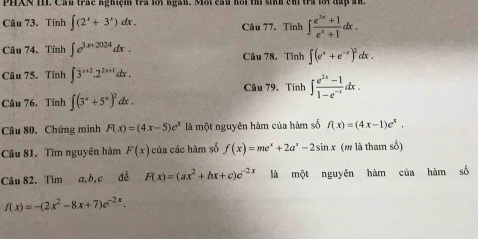 PHAN III. Cầu trác nghiệm trà lới ngàn. Môi câu hồi thí sinh chỉ trà lới đấp ăn. 
Câu 73. Tính ∈t (2^x+3^x)dx. 
Câu 77. Tính ∈t  (e^(3x)+1)/e^x+1 dx. 
Câu 74. Tính ∈t e^(3x+2024)dx. 
Câu 78. Tính ∈t (e^x+e^(-x))^2dx. 
Câu 75. Tính ∈t 3^(x+2).2^(2x+1)dx. 
Câu 79. Tính ∈t  (e^(2x)-1)/1-e^(-x) dx. 
Câu 76. Tính ∈t (3^x+5^x)^2dx. 
Câu 80. Chứng minh F(x)=(4x-5)e^x là một nguyên hàm của hàm số f(x)=(4x-1)e^x. 
Câu 81. Tìm nguyên hàm F(x) của các hàm số f(x)=me^x+2a^x-2sin x (m là tham số) 
Câu 82. Tìm a, b, c đề F(x)=(ax^2+bx+c)e^(-2x) là một nguyên hàm của hàm số
f(x)=-(2x^2-8x+7)e^(-2x).