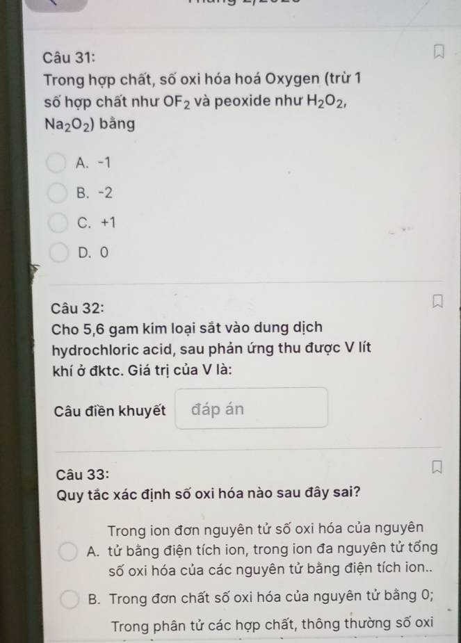 Trong hợp chất, số oxi hóa hoá Oxygen (trừ 1
số hợp chất như C F_2 và peoxide như H_2O_2,
Na_2O_2) bằng
A. -1
B. -2
C. +1
D. 0
Câu 32:
Cho 5, 6 gam kim loại sắt vào dung dịch
hydrochloric acid, sau phản ứng thu được V lít
khí ở đktc. Giá trị của V là:
Câu điền khuyết đáp án
Câu 33:
Quy tắc xác định số oxi hóa nào sau đây sai?
Trong ion đơn nguyên tử số oxi hóa của nguyên
A. tử bằng điện tích ion, trong ion đa nguyên tử tổng
số oxi hóa của các nguyên tử bằng điện tích ion..
B. Trong đơn chất số oxi hóa của nguyên tử bằng 0;
Trong phân tử các hợp chất, thông thường số oxi