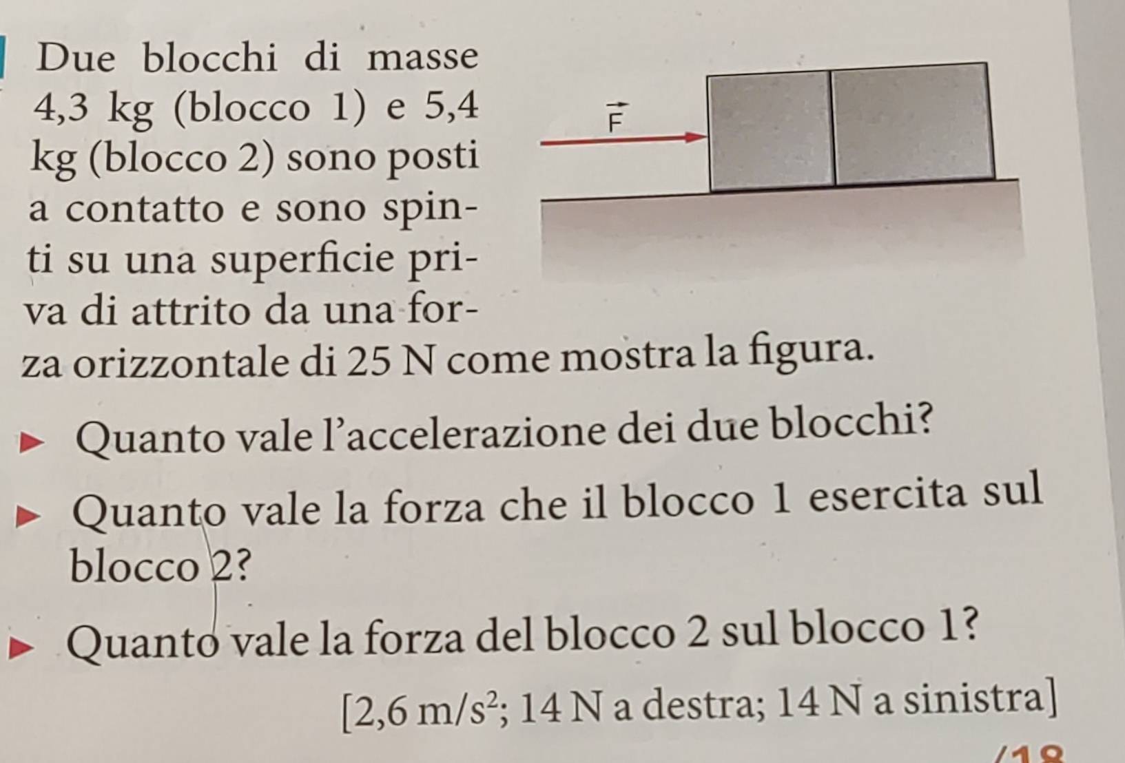 Due blocchi di masse
4,3 kg (blocco 1) e 5,4
kg (blocco 2) sono posti
a contatto e sono spin-
ti su una superficie pri-
va di attrito da una for-
za orizzontale di 25 N come mostra la figura.
Quanto vale l’accelerazione dei due blocchi?
Quanto vale la forza che il blocco 1 esercita sul
blocco 2?
Quanto vale la forza del blocco 2 sul blocco 1?
[2,6m/s^2; 14 N a destra; 14 N a sinistra]