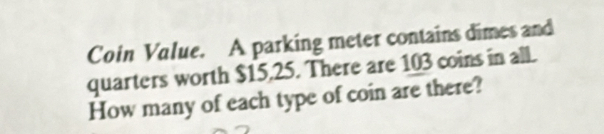 Coin Value. A parking meter contains dimes and 
quarters worth $15,25. There are 103 coins in all. 
How many of each type of coin are there?