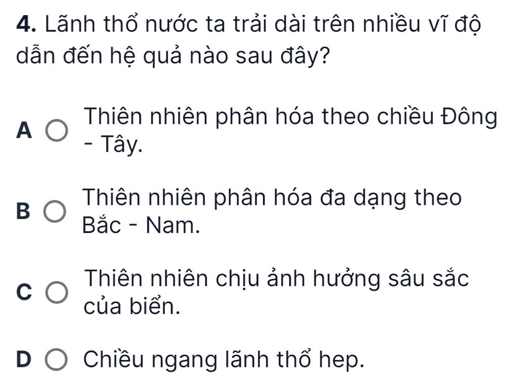 Lãnh thổ nước ta trải dài trên nhiều vĩ độ
dẫn đến hệ quả nào sau đây?
A
Thiên nhiên phân hóa theo chiều Đông
- Tây.
B
Thiên nhiên phân hóa đa dạng theo
Bắc - Nam.
C
Thiên nhiên chịu ảnh hưởng sâu sắc
của biển.
I
Chiều ngang lãnh thổ hep.