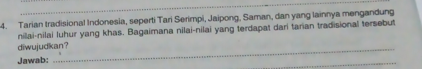 Tarian tradisional Indonesia, seperti Tari Serimpi, Jaipong, Saman, dan yang lainnya mengandung 
nilai-nilai luhur yang khas. Bagaimana nilai-nilai yang terdapat dari tarian tradisional tersebut 
diwujudkan? 
Jawab: 
_