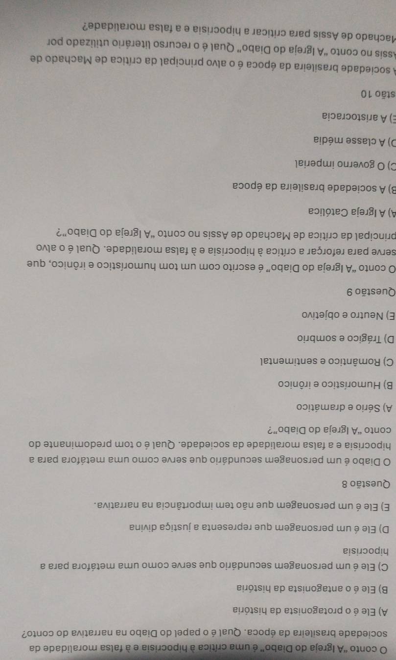 conto “A Igreja do Diabo” é uma crítica à hipocrisia e à falsa moralidade da
sociedade brasileira da época. Qual é o papel do Diabo na narrativa do conto?
A) Ele é o protagonista da história
B) Ele é o antagonista da história
C) Ele é um personagem secundário que serve como uma metáfora para a
hipocrisia
D) Ele é um personagem que representa a justiça divina
E) Ele é um personagem que não tem importância na narrativa.
Questão 8
O Diabo é um personagem secundário que serve como uma metáfora para a
hipocrisia e a falsa moralidade da sociedade. Qual é o tom predominante do
conto “A Igreja do Diabo”?
A) Sério e dramático
B) Humorístico e irônico
C) Romântico e sentimental
D) Trágico e sombrio
E) Neutro e objetivo
Questão 9
O conto “A Igreja do Diabo” é escrito com um tom humorístico e irônico, que
serve para reforçar a crítica à hipocrisia e à falsa moralidade. Qual é o alvo
principal da crítica de Machado de Assis no conto “A Igreja do Diabo”?
A) A Igreja Católica
B) A sociedade brasileira da época
C) O governo imperial
D) A classe média
E) A aristocracia
stāo 10
A sociedade brasileira da época é o alvo principal da crítica de Machado de
Assis no conto “A Igreja do Diabo” Qual é o recurso literário utilizado por
Machado de Assis para criticar a hipocrisia e a falsa moralidade?