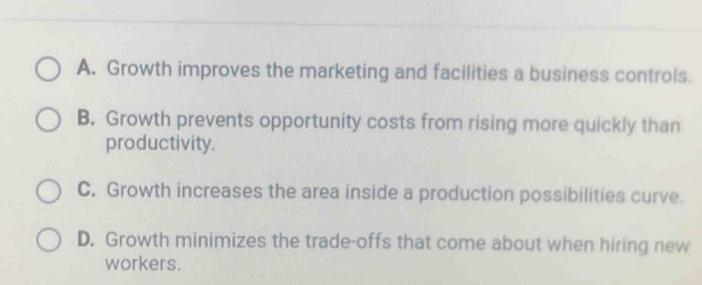 A. Growth improves the marketing and facilities a business controls.
B. Growth prevents opportunity costs from rising more quickly than
productivity.
C. Growth increases the area inside a production possibilities curve.
D. Growth minimizes the trade-offs that come about when hiring new
workers.