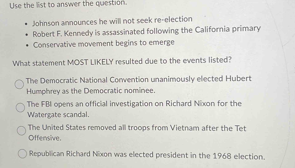 Use the list to answer the question.
Johnson announces he will not seek re-election
Robert F. Kennedy is assassinated following the California primary
Conservative movement begins to emerge
What statement MOST LIKELY resulted due to the events listed?
The Democratic National Convention unanimously elected Hubert
Humphrey as the Democratic nominee.
The FBI opens an official investigation on Richard Nixon for the
Watergate scandal.
The United States removed all troops from Vietnam after the Tet
Offensive.
Republican Richard Nixon was elected president in the 1968 election.