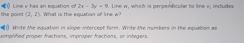 ) Line v has an equation of 2x-3y=9. Line w, which is perpendicular to line v, includes 
the point (2,2). What is the equation of line w? 
)) Write the equation in slope-intercept form. Write the numbers in the equation as 
simplified proper fractions, improper fractions, or integers.