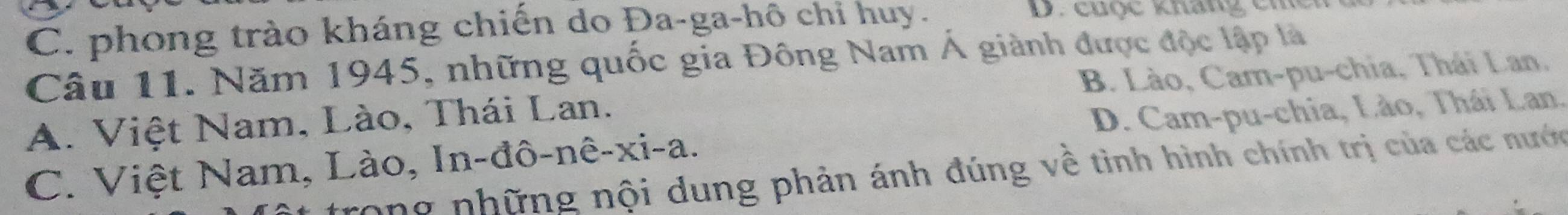 C. phong trào kháng chiến do Đa-ga-hô chi huy.
D. cuộc kháng chc
Câu 11. Năm 1945, những quốc gia Đông Nam Á giành được độc lập là
A. Việt Nam, Lào, Thái Lan. B. Lào, Cam-pu-chia, Thái Lan.
C. Việt Nam, Lào, In-đô-nê-xi-a. D. Cam-pu-chia, Lào, Thái Lan.
Tong những nội dung phản ánh đúng về tình hình chính trị của các nước