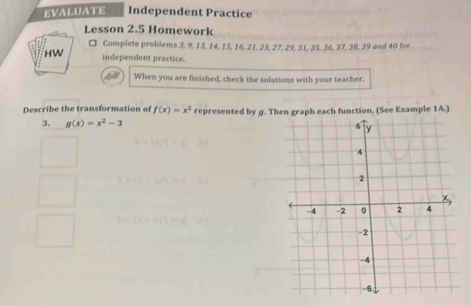 EVALUATE Independent Practice
Lesson 2.5 Homework
□ Complete problems 3, 9, 13, 14, 15, 16, 21, 23, 27, 29, 31, 35, 36, 37, 38, 39 and 40 for
HW independent practice.
When you are finished, check the solutions with your teacher.
Describe the transformation of f(x)=x^2 represented by g. Then graph each function. (See Example 1A.)
3. g(x)=x^2-3