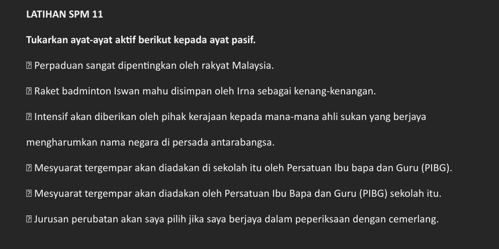 LATIHAN SP M 11 
Tukarkan ayat-ayat aktif berikut kepada ayat pasif. 
⊥ Perpaduan sangat dipentingkan oleh rakyat Malaysia. 
⊥ Raket badminton Iswan mahu disimpan oleh Irna sebagai kenang-kenangan. 
⊥ Intensif akan diberikan oleh pihak kerajaan kepada mana-mana ahli sukan yang berjaya 
mengharumkan nama negara di persada antarabangsa. 
⊥ Mesyuarat tergempar akan diadakan di sekolah itu oleh Persatuan Ibu bapa dan Guru (PIBG). 
⊥ Mesyuarat tergempar akan diadakan oleh Persatuan Ibu Bapa dan Guru (PIBG) sekolah itu. 
⊥ Jurusan perubatan akan saya pilih jika saya berjaya dalam peperiksaan dengan cemerlang.