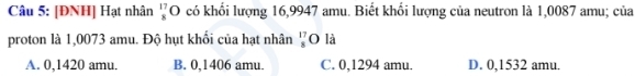 [ĐNH] Hạt nhân O có khổi lượng 16,9947 amu. Biết khổi lượng của neutron là 1,0087 amu; của beginarrayr 17 8endarray
proton là 1,0073 amu. Độ hụt khối của hạt nhân 'O là
A. 0,1420 amu. B. 0,1406 amu. C. 0,1294 amu. D. 0,1532 amu.