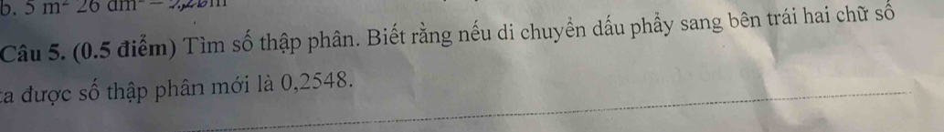 5m^226am
Câu 5. (0.5 điểm) Tìm số thập phân. Biết rằng nếu di chuyền dấu phầy sang bên trái hai chữ số 
ta được số thập phân mới là 0,2548.