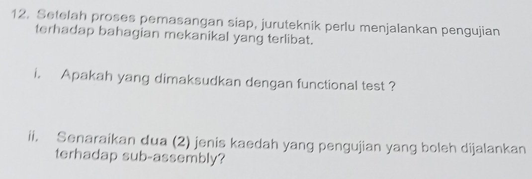 Setelah proses pemasangan siap, juruteknik perlu menjalankan pengujian 
terhadap bahagian mekanikal yang terlibat. 
i. Apakah yang dimaksudkan dengan functional test ? 
ii, Senaraikan dua (2) jenis kaedah yang pengujian yang boleh dijalankan 
terhadap sub-assembly?